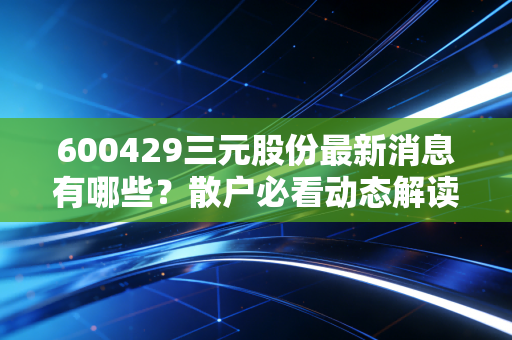 600429三元股份最新消息有哪些？散户必看动态解读！