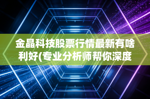 金晶科技股票行情最新有啥利好(专业分析师帮你深度解读)