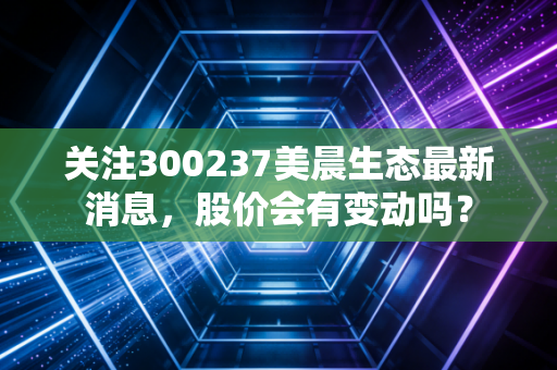 关注300237美晨生态最新消息，股价会有变动吗？