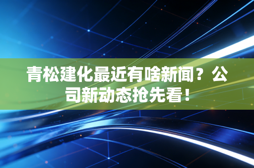 青松建化最近有啥新闻？公司新动态抢先看！