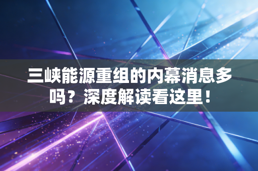 三峡能源重组的内幕消息多吗？深度解读看这里！