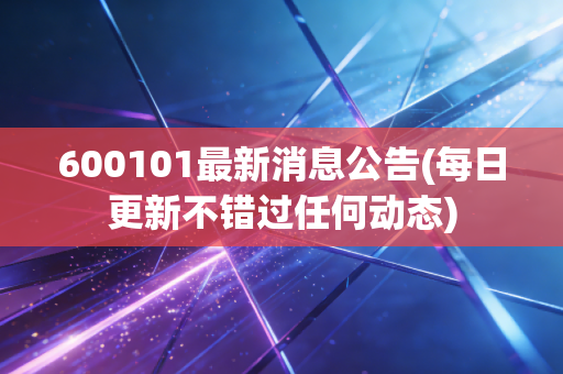 600101最新消息公告(每日更新不错过任何动态)