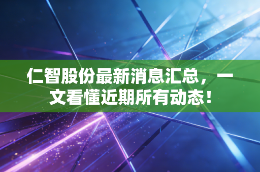 仁智股份最新消息汇总，一文看懂近期所有动态！