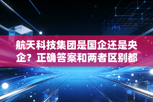 航天科技集团是国企还是央企？正确答案和两者区别都在这！