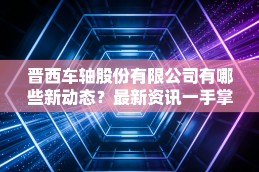 晋西车轴股份有限公司有哪些新动态？最新资讯一手掌握！