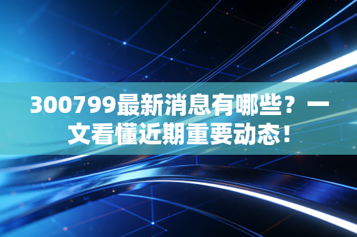 300799最新消息有哪些？一文看懂近期重要动态！
