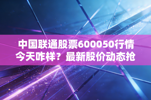 中国联通股票600050行情今天咋样？最新股价动态抢先看！