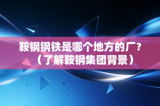 鞍钢钢铁是哪个地方的厂？（了解鞍钢集团背景）