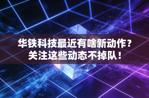 华铁科技最近有啥新动作？关注这些动态不掉队！