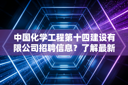 中国化学工程第十四建设有限公司招聘信息？了解最新岗位机会！