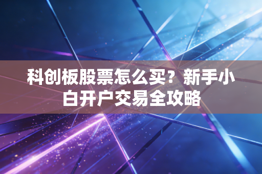 科创板股票怎么买？新手小白开户交易全攻略