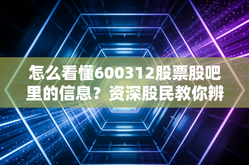 怎么看懂600312股票股吧里的信息？资深股民教你辨别真伪。
