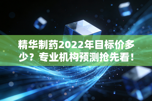 精华制药2022年目标价多少？专业机构预测抢先看！