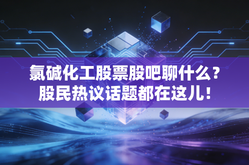 氯碱化工股票股吧聊什么？股民热议话题都在这儿！