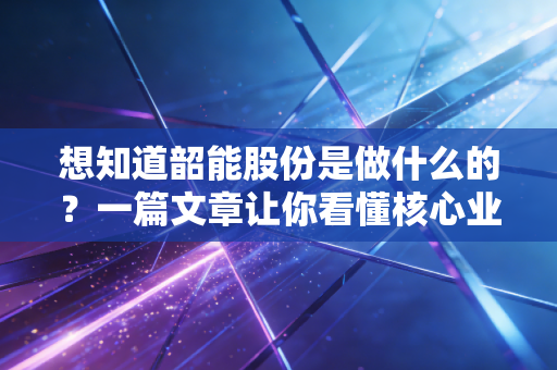 想知道韶能股份是做什么的？一篇文章让你看懂核心业务！