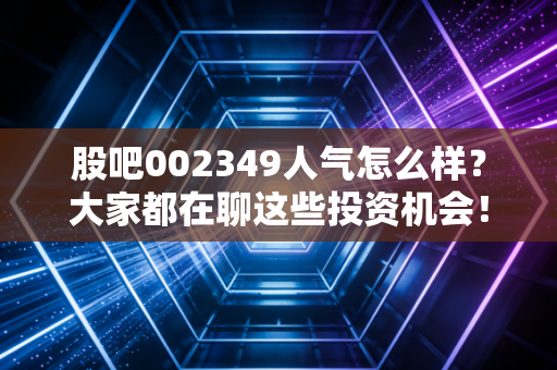 股吧002349人气怎么样？大家都在聊这些投资机会！
