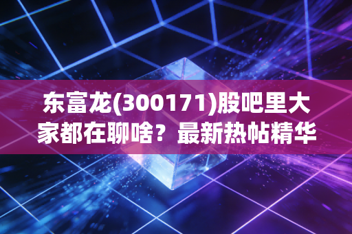 东富龙(300171)股吧里大家都在聊啥？最新热帖精华都在这里看！
