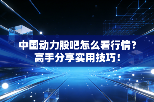 中国动力股吧怎么看行情？高手分享实用技巧！