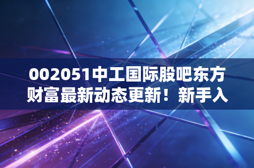 002051中工国际股吧东方财富最新动态更新！新手入门必看要点！