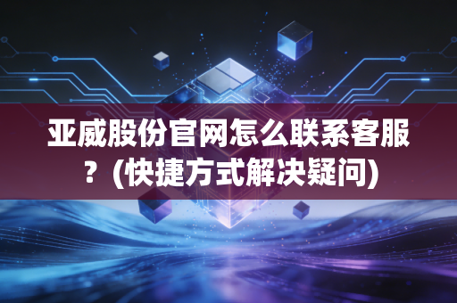 亚威股份官网怎么联系客服？(快捷方式解决疑问)