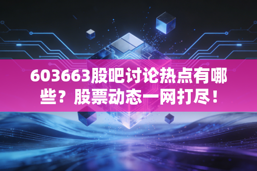603663股吧讨论热点有哪些？股票动态一网打尽！