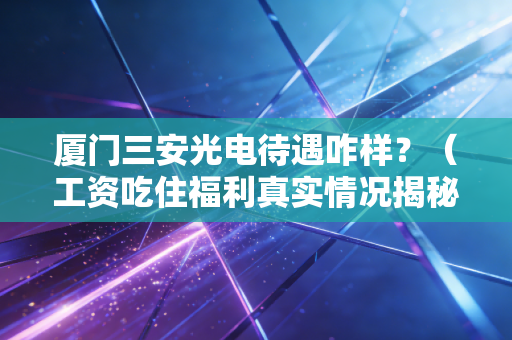 厦门三安光电待遇咋样？（工资吃住福利真实情况揭秘）