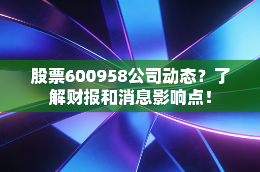 股票600958公司动态？了解财报和消息影响点！