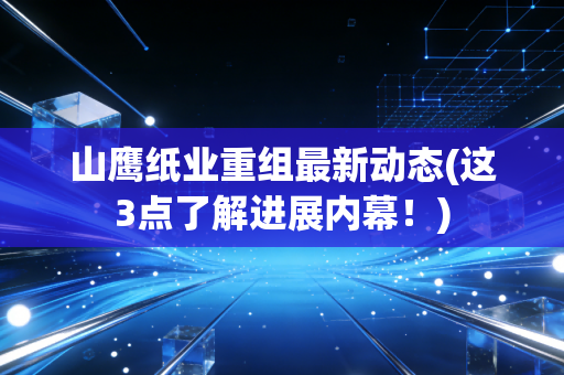 山鹰纸业重组最新动态(这3点了解进展内幕！)