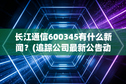 长江通信600345有什么新闻？(追踪公司最新公告动态)