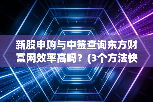 新股申购与中签查询东方财富网效率高吗？(3个方法快速查结果)