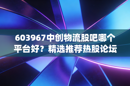 603967中创物流股吧哪个平台好？精选推荐热股论坛(交流指南)