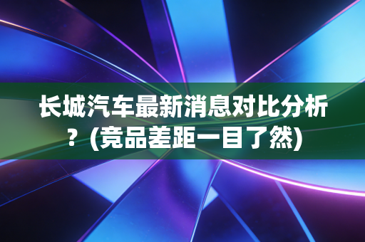 长城汽车最新消息对比分析？(竞品差距一目了然)