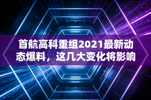 首航高科重组2021最新动态爆料,这几大变化将影响股价