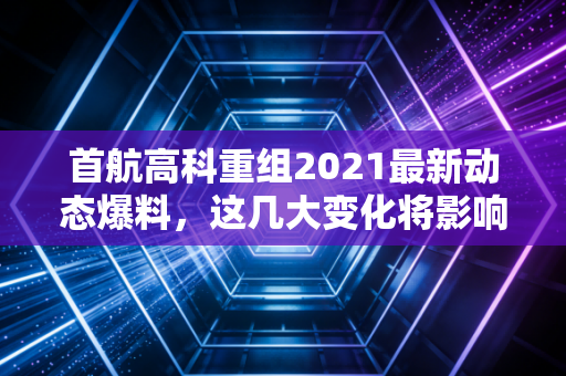 首航高科重组2021最新动态爆料，这几大变化将影响股价