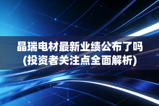 晶瑞电材最新业绩公布了吗(投资者关注点全面解析)