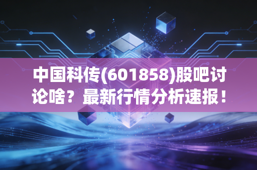 中国科传(601858)股吧讨论啥?最新行情分析速报!