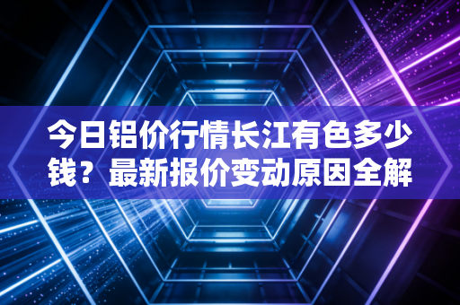 今日铝价行情长江有色多少钱？最新报价变动原因全解析
