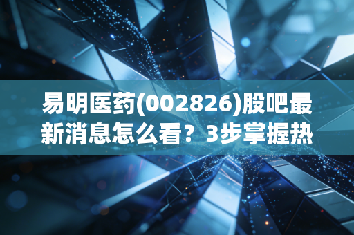 易明医药(002826)股吧最新消息怎么看？3步掌握热门帖子动态