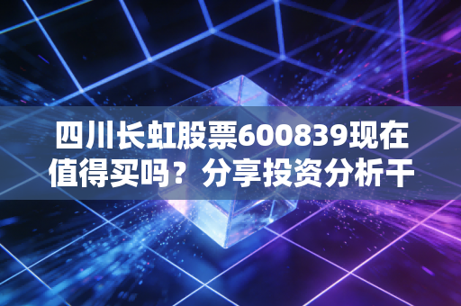 四川长虹股票600839现在值得买吗？分享投资分析干货！