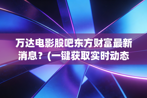 万达电影股吧东方财富最新消息?(一键获取实时动态方法)