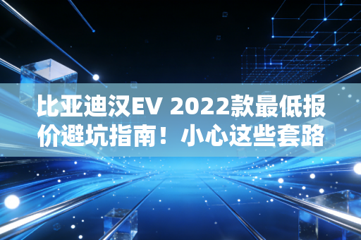 比亚迪汉EV 2022款最低报价避坑指南!小心这些套路!