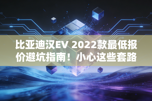 比亚迪汉EV 2022款最低报价避坑指南！小心这些套路！