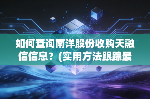 如何查询南洋股份收购天融信信息?(实用方法跟踪最新动态!