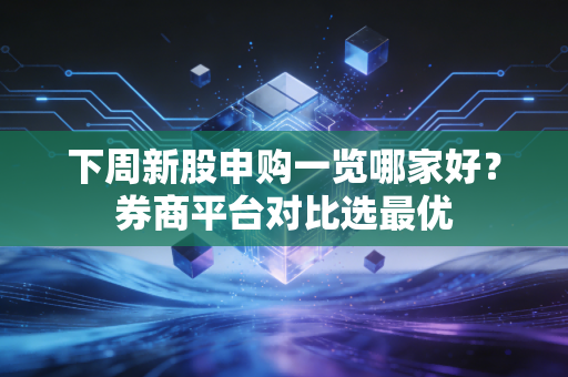 下周新股申购一览哪家好？券商平台对比选最优