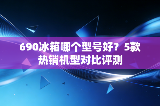 690冰箱哪个型号好？5款热销机型对比评测