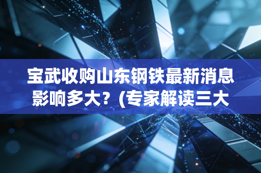 宝武收购山东钢铁最新消息影响多大?(专家解读三大要点!)