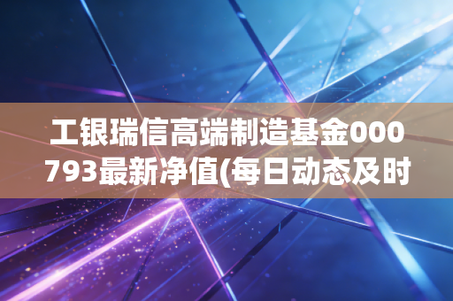 工银瑞信高端制造基金000793最新净值(每日动态及时查询)