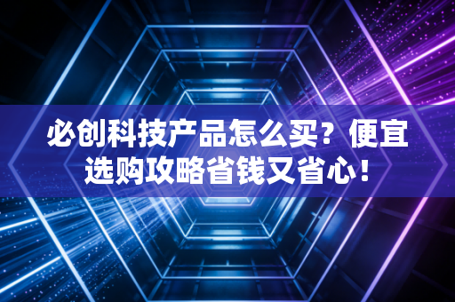 必创科技产品怎么买？便宜选购攻略省钱又省心！