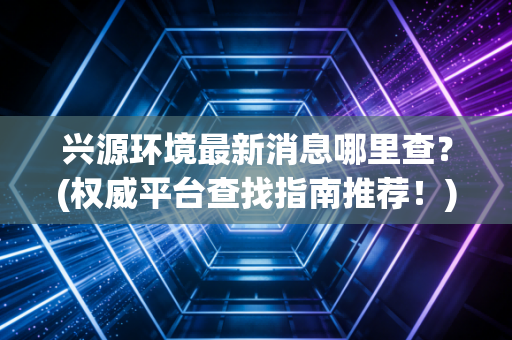 兴源环境最新消息哪里查？(权威平台查找指南推荐！)