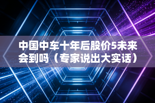 中国中车十年后股价5未来会到吗（专家说出大实话）